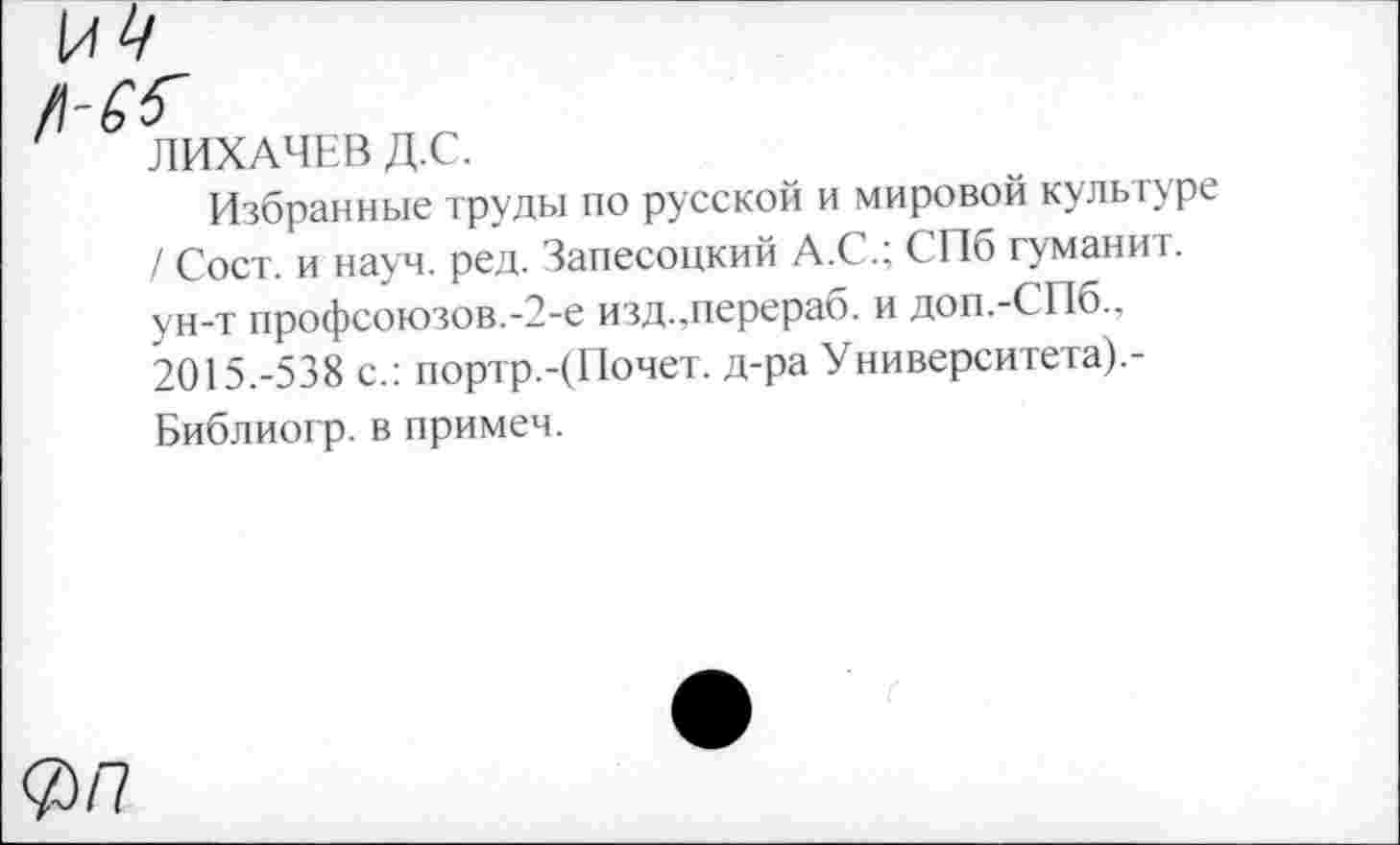 ﻿ЛИХАЧЕВ Д.С.
Избранные труды по русской и мировой культуре / Сост. и науч. ред. Запесоцкий А.С.; СПб туманит, ун-т профсоюзов.-2-е изд.,перераб. и доп.-СПб.. 2015.-538 с.: портр.-(Почет. д-ра Университета).-Библиогр. в примем.